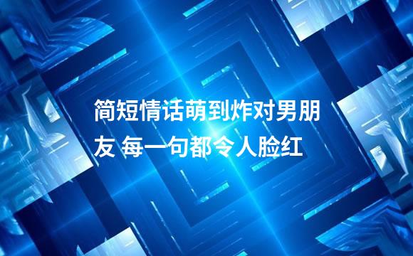 简短情话萌到炸对男朋友 每一句都令人脸红